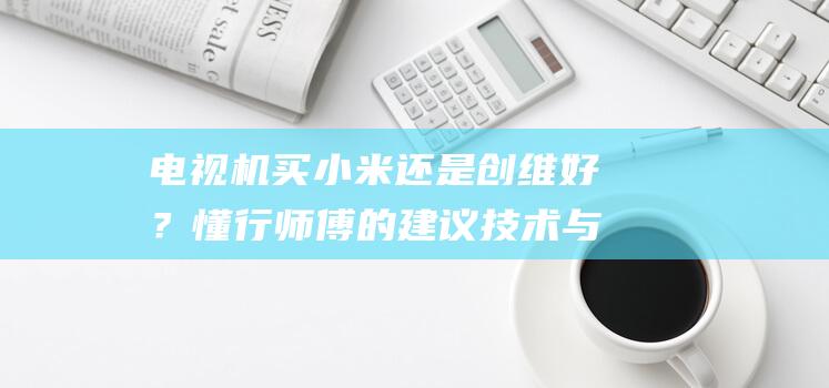 电视机买小米还是创维好？懂行师傅的建议 技术与画质的强烈对碰