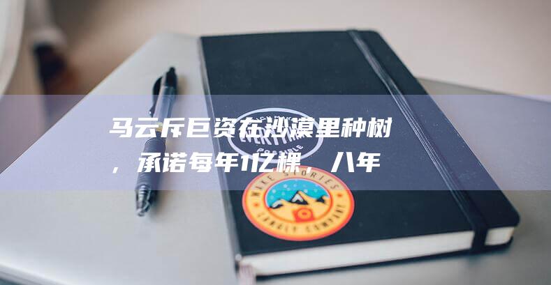 马云斥巨资在沙漠里种树，承诺每年1亿棵，八年