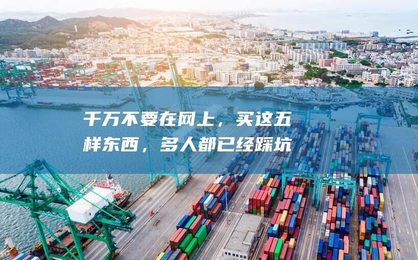 千万不要在网上，买这五样东西，多人都已经踩坑