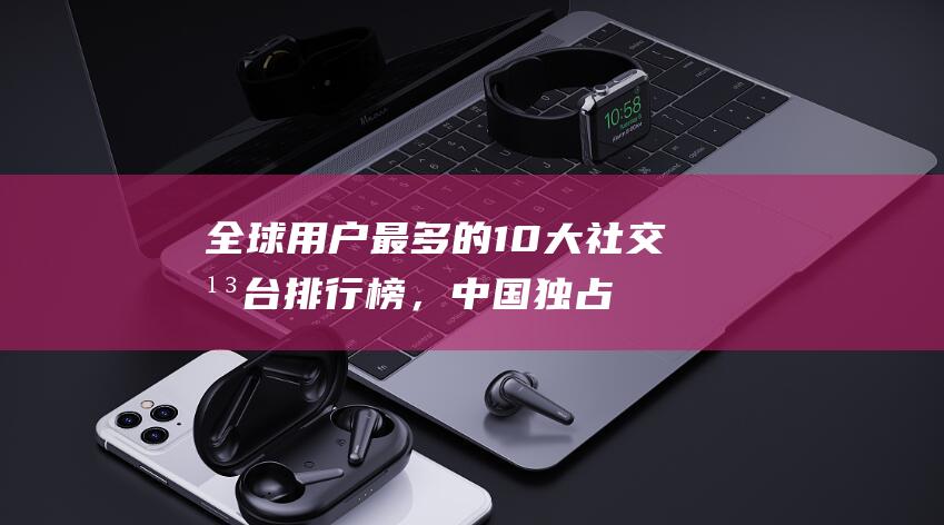 全球用户最多的10大社交平台排行榜，中国独占