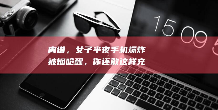 离谱，女子半夜手机爆炸被烟呛醒，你还敢这样充