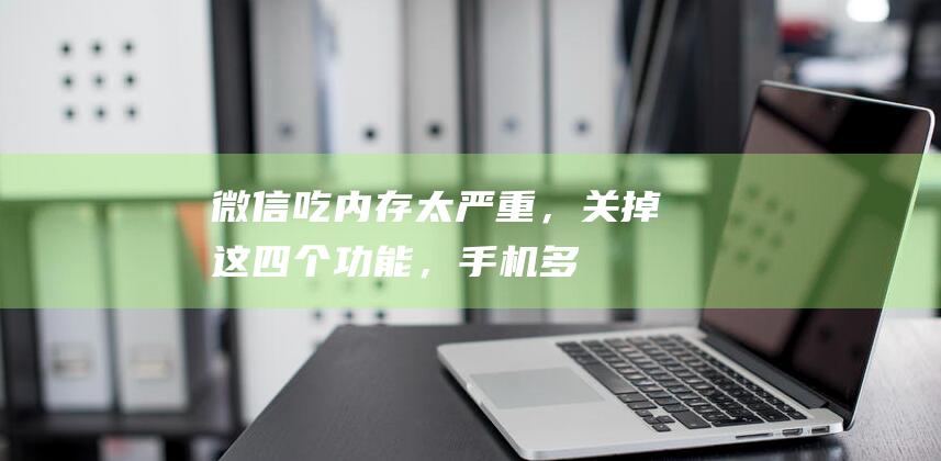 微信“吃”内存太严重，关掉这四个功能，手机多10个G，快试一下