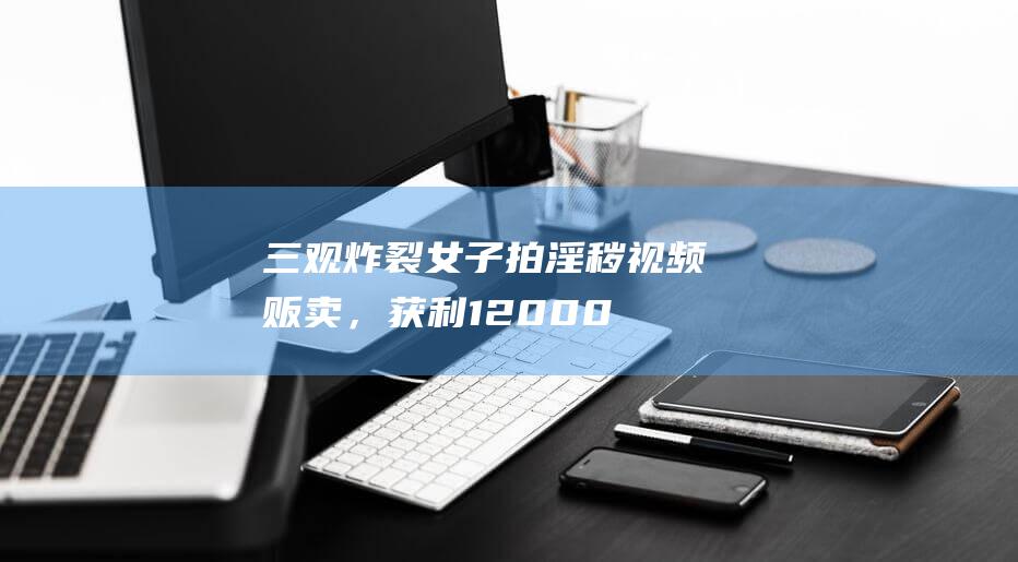 三观炸裂女子拍淫秽视频贩卖，获利12000