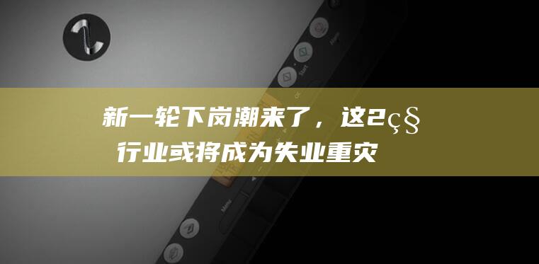 新一轮下岗潮来了，这2种行业或将成为失业重灾