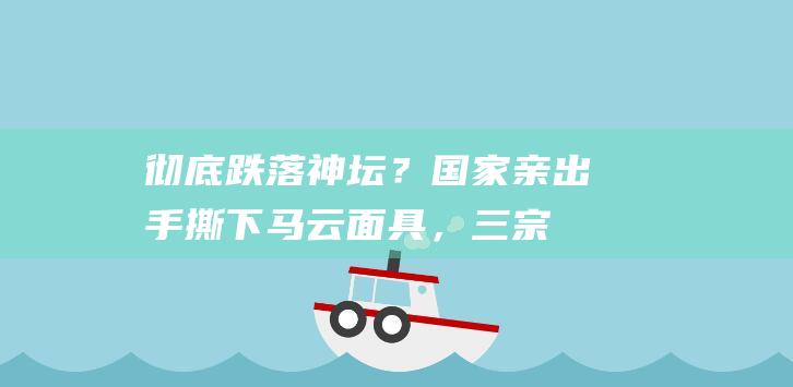 彻底跌落神坛？国家亲出手撕下马云面具，“三宗罪”让其难以翻身