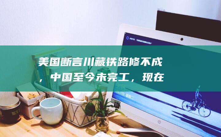 美国断言川藏铁路修不成，中国至今未完工，现在
