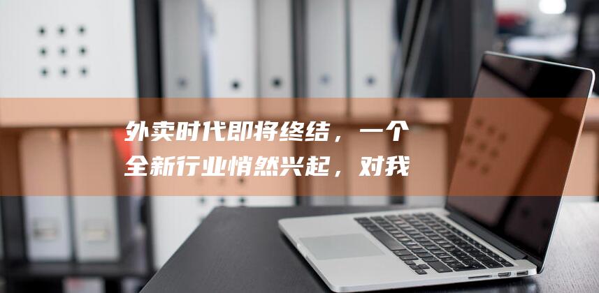 外卖时代即将终结，一个全新行业悄然兴起，对我们生活影响很大